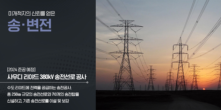 (2024년 준공 예정) 사우디 리야드 380kV 송전선로 공사 총 256km 규모의 송전선로와 710개의 송전탑을 신설하고, 기존 송전선로를 이설 및 보강